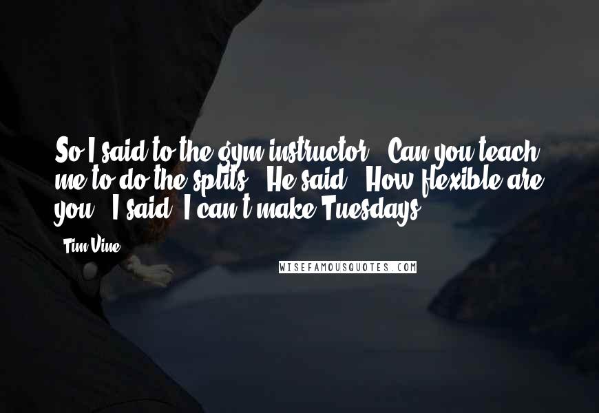 Tim Vine Quotes: So I said to the gym instructor: 'Can you teach me to do the splits?' He said: 'How flexible are you?' I said: I can't make Tuesdays.'