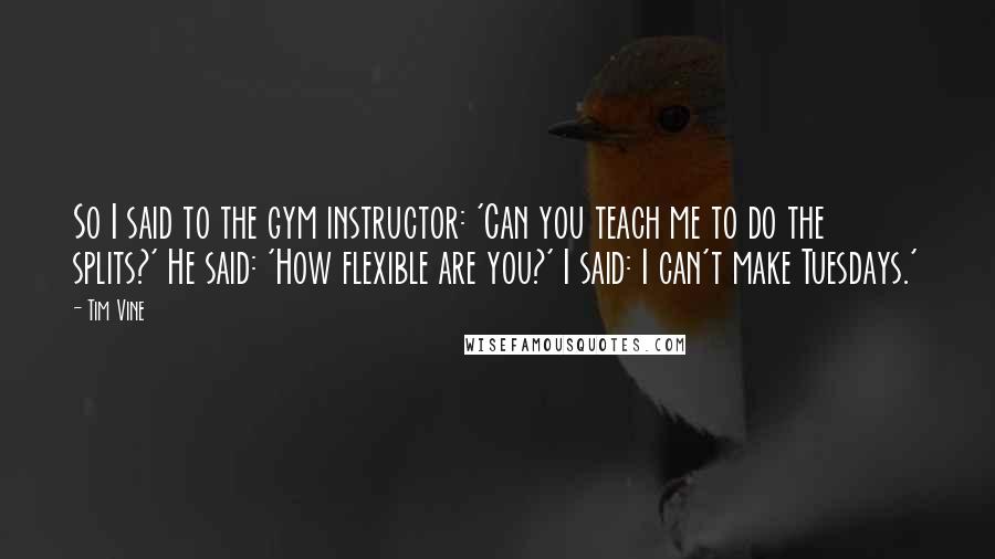 Tim Vine Quotes: So I said to the gym instructor: 'Can you teach me to do the splits?' He said: 'How flexible are you?' I said: I can't make Tuesdays.'