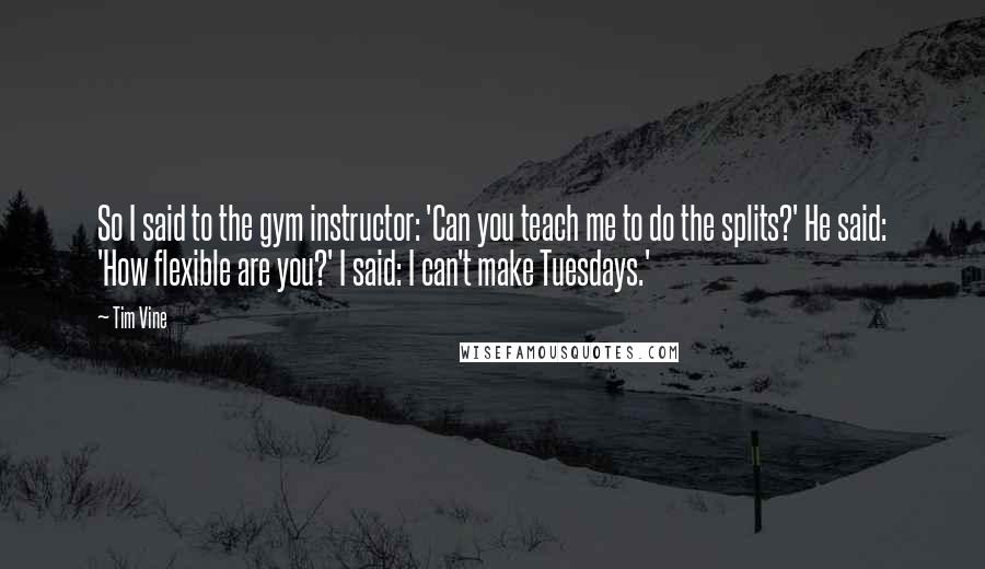 Tim Vine Quotes: So I said to the gym instructor: 'Can you teach me to do the splits?' He said: 'How flexible are you?' I said: I can't make Tuesdays.'