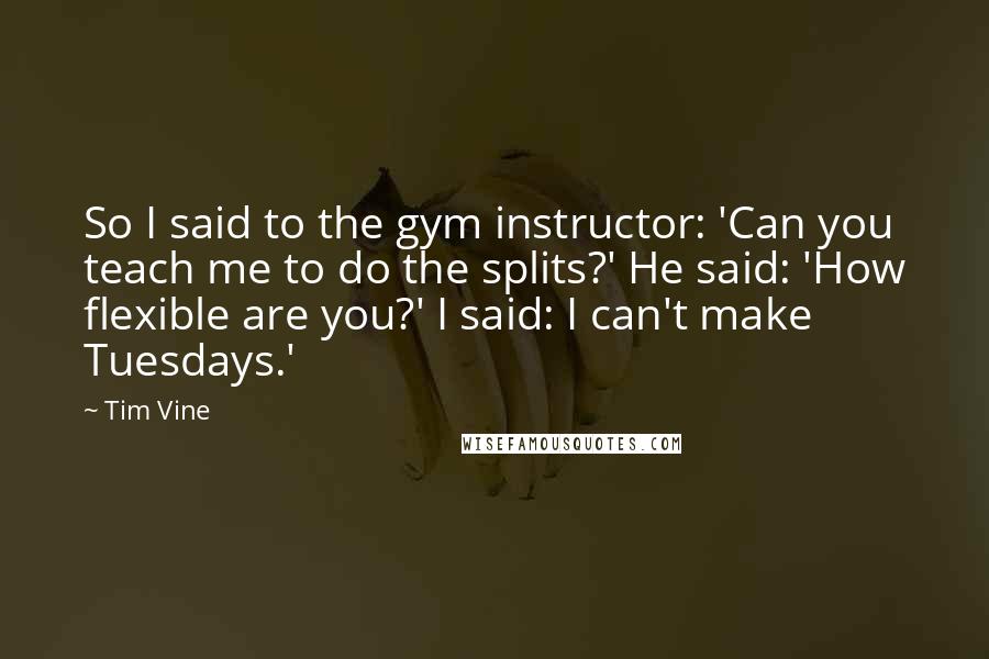 Tim Vine Quotes: So I said to the gym instructor: 'Can you teach me to do the splits?' He said: 'How flexible are you?' I said: I can't make Tuesdays.'