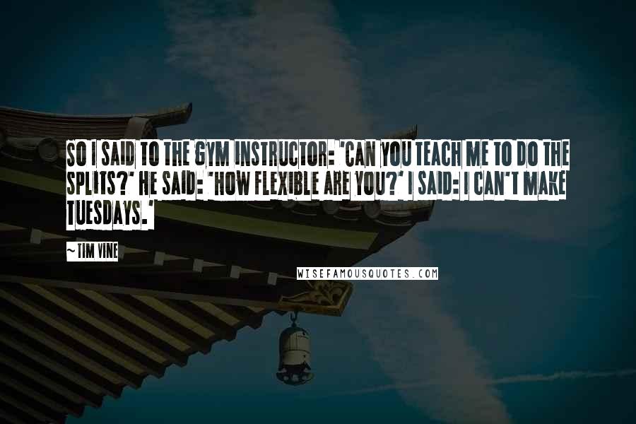 Tim Vine Quotes: So I said to the gym instructor: 'Can you teach me to do the splits?' He said: 'How flexible are you?' I said: I can't make Tuesdays.'