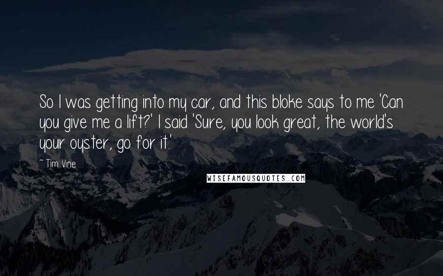 Tim Vine Quotes: So I was getting into my car, and this bloke says to me 'Can you give me a lift?' I said 'Sure, you look great, the world's your oyster, go for it.'