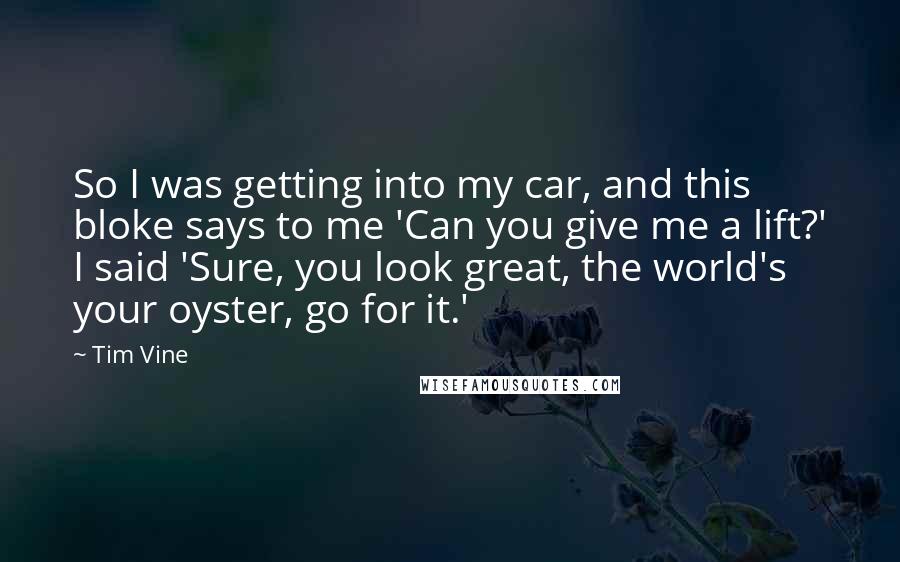 Tim Vine Quotes: So I was getting into my car, and this bloke says to me 'Can you give me a lift?' I said 'Sure, you look great, the world's your oyster, go for it.'