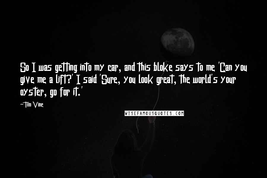 Tim Vine Quotes: So I was getting into my car, and this bloke says to me 'Can you give me a lift?' I said 'Sure, you look great, the world's your oyster, go for it.'