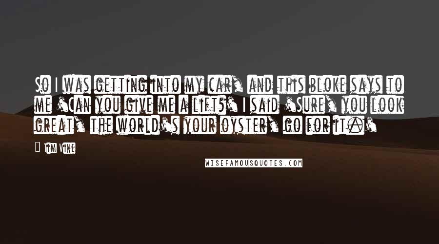 Tim Vine Quotes: So I was getting into my car, and this bloke says to me 'Can you give me a lift?' I said 'Sure, you look great, the world's your oyster, go for it.'