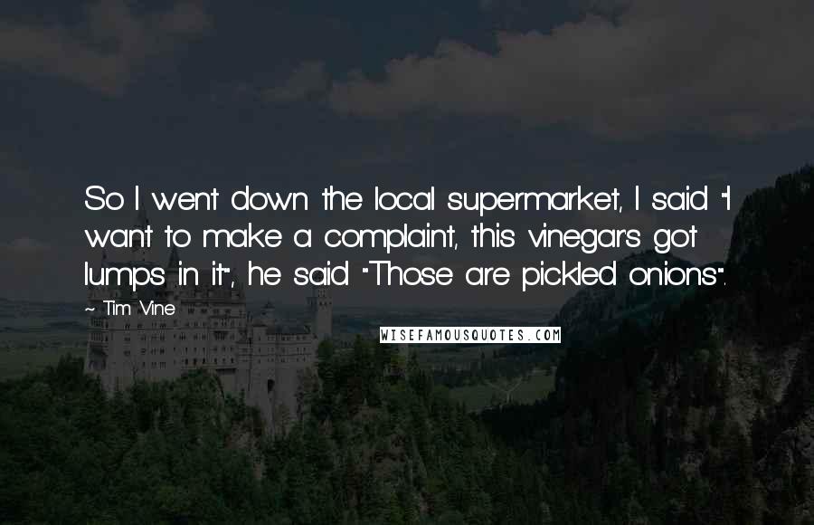 Tim Vine Quotes: So I went down the local supermarket, I said "I want to make a complaint, this vinegar's got lumps in it", he said "Those are pickled onions".