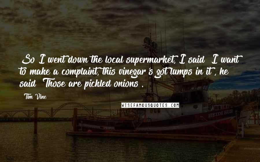 Tim Vine Quotes: So I went down the local supermarket, I said "I want to make a complaint, this vinegar's got lumps in it", he said "Those are pickled onions".