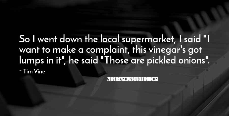 Tim Vine Quotes: So I went down the local supermarket, I said "I want to make a complaint, this vinegar's got lumps in it", he said "Those are pickled onions".