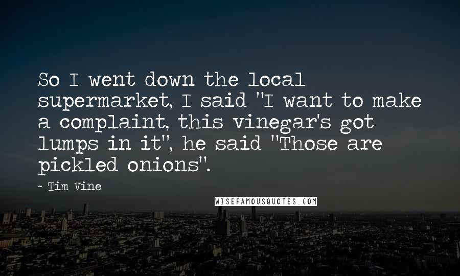 Tim Vine Quotes: So I went down the local supermarket, I said "I want to make a complaint, this vinegar's got lumps in it", he said "Those are pickled onions".