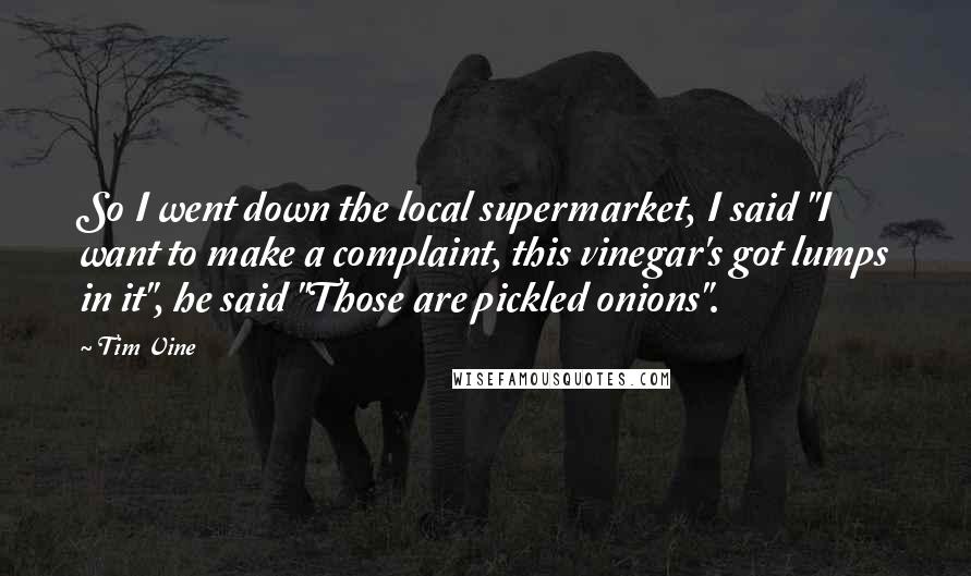 Tim Vine Quotes: So I went down the local supermarket, I said "I want to make a complaint, this vinegar's got lumps in it", he said "Those are pickled onions".