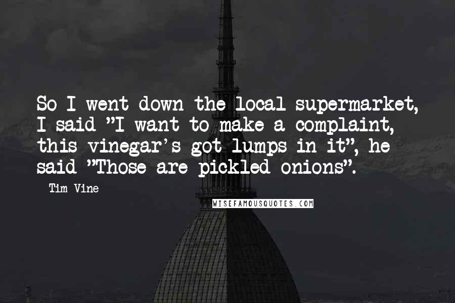 Tim Vine Quotes: So I went down the local supermarket, I said "I want to make a complaint, this vinegar's got lumps in it", he said "Those are pickled onions".