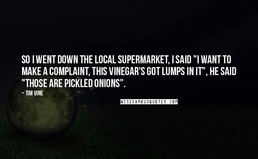 Tim Vine Quotes: So I went down the local supermarket, I said "I want to make a complaint, this vinegar's got lumps in it", he said "Those are pickled onions".