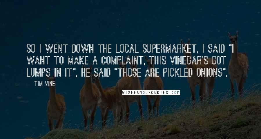 Tim Vine Quotes: So I went down the local supermarket, I said "I want to make a complaint, this vinegar's got lumps in it", he said "Those are pickled onions".