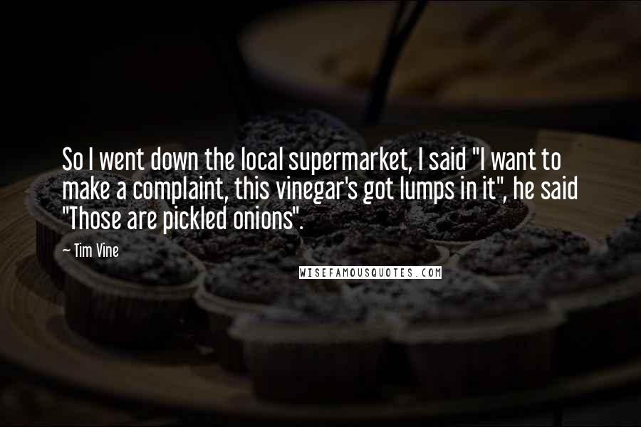 Tim Vine Quotes: So I went down the local supermarket, I said "I want to make a complaint, this vinegar's got lumps in it", he said "Those are pickled onions".