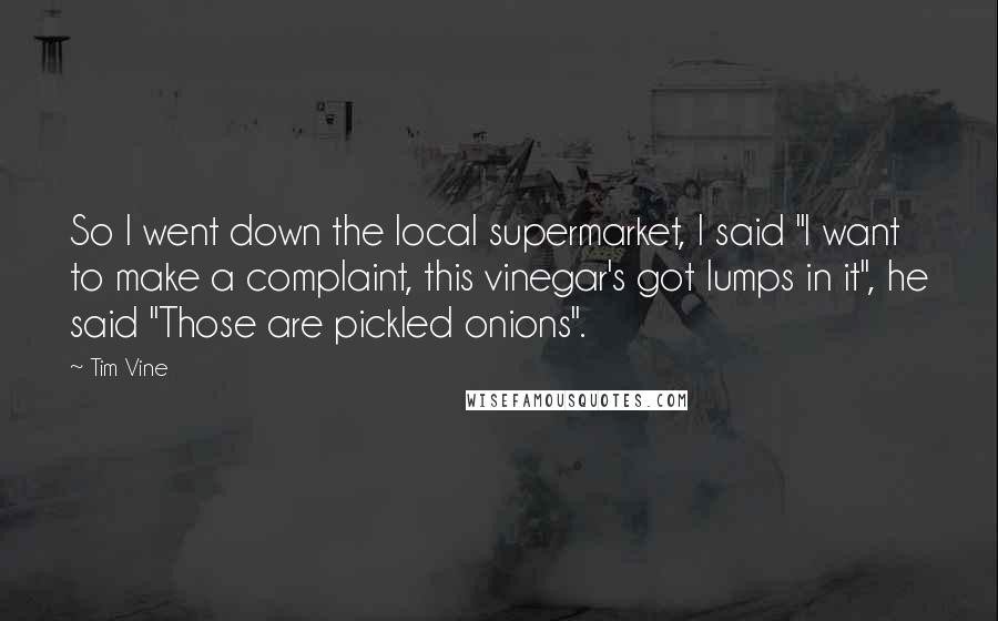 Tim Vine Quotes: So I went down the local supermarket, I said "I want to make a complaint, this vinegar's got lumps in it", he said "Those are pickled onions".