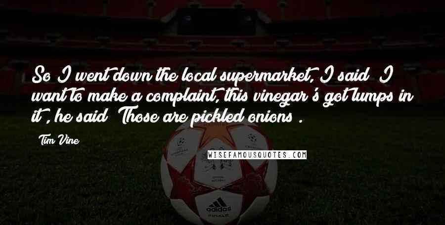Tim Vine Quotes: So I went down the local supermarket, I said "I want to make a complaint, this vinegar's got lumps in it", he said "Those are pickled onions".