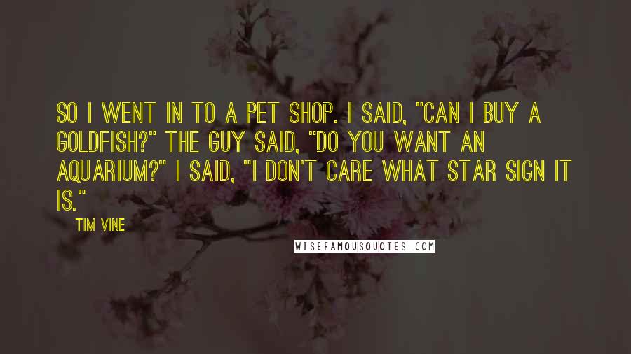 Tim Vine Quotes: So I went in to a pet shop. I said, "Can I buy a goldfish?" The guy said, "Do you want an aquarium?" I said, "I don't care what star sign it is."