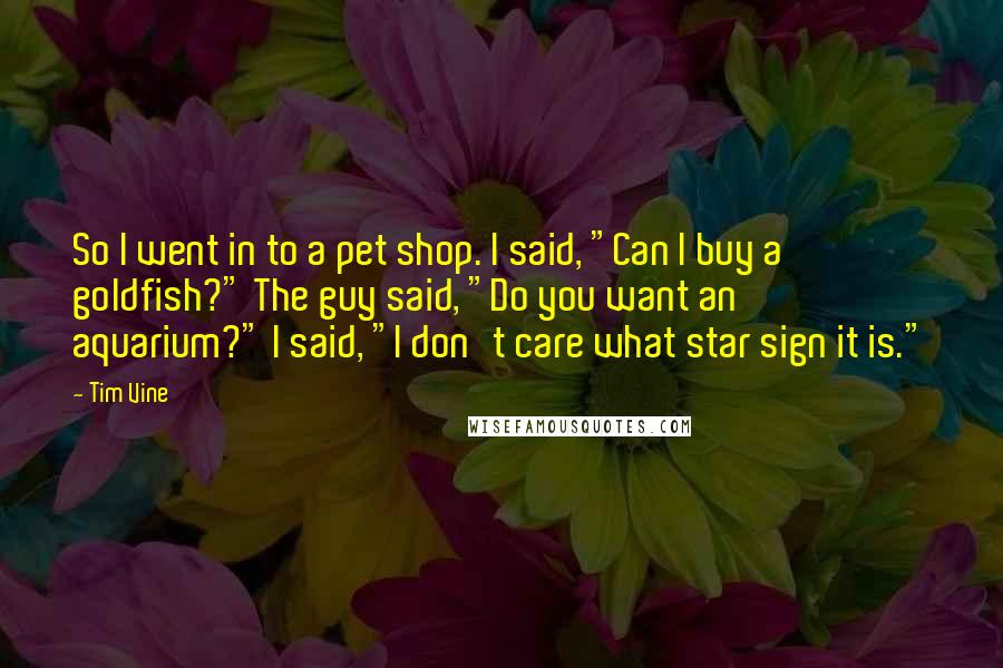 Tim Vine Quotes: So I went in to a pet shop. I said, "Can I buy a goldfish?" The guy said, "Do you want an aquarium?" I said, "I don't care what star sign it is."