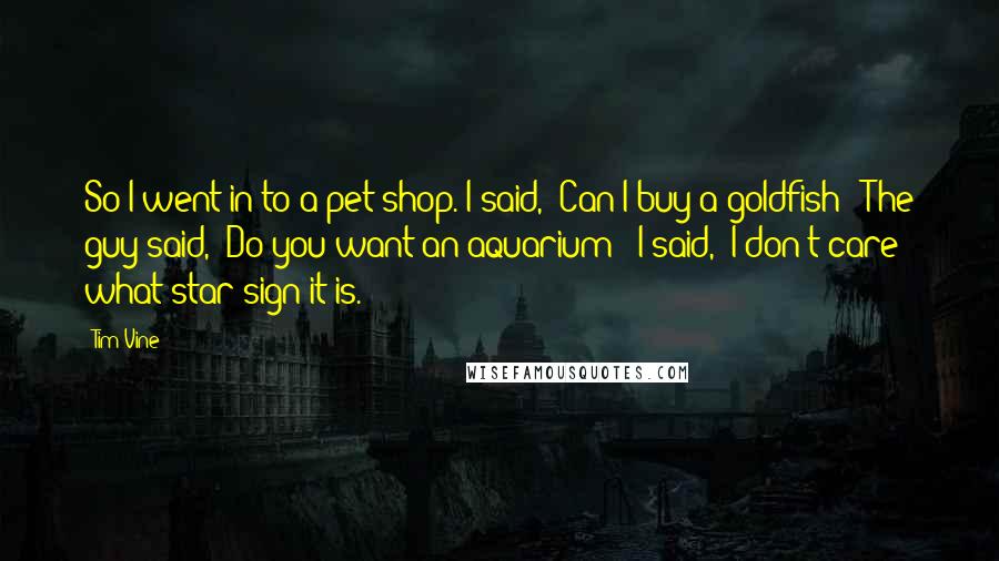 Tim Vine Quotes: So I went in to a pet shop. I said, "Can I buy a goldfish?" The guy said, "Do you want an aquarium?" I said, "I don't care what star sign it is."