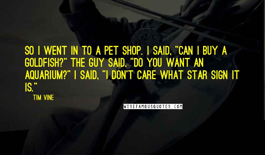 Tim Vine Quotes: So I went in to a pet shop. I said, "Can I buy a goldfish?" The guy said, "Do you want an aquarium?" I said, "I don't care what star sign it is."