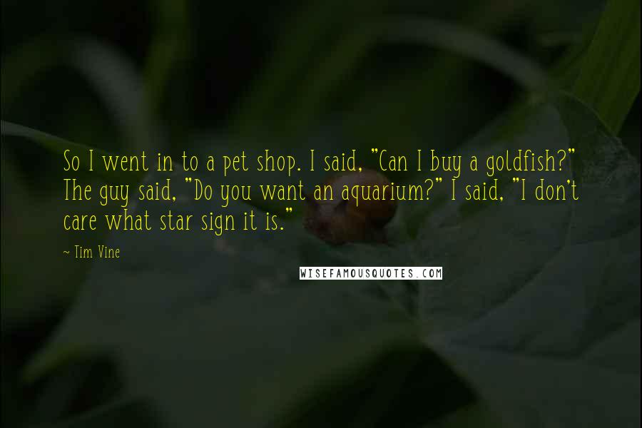 Tim Vine Quotes: So I went in to a pet shop. I said, "Can I buy a goldfish?" The guy said, "Do you want an aquarium?" I said, "I don't care what star sign it is."