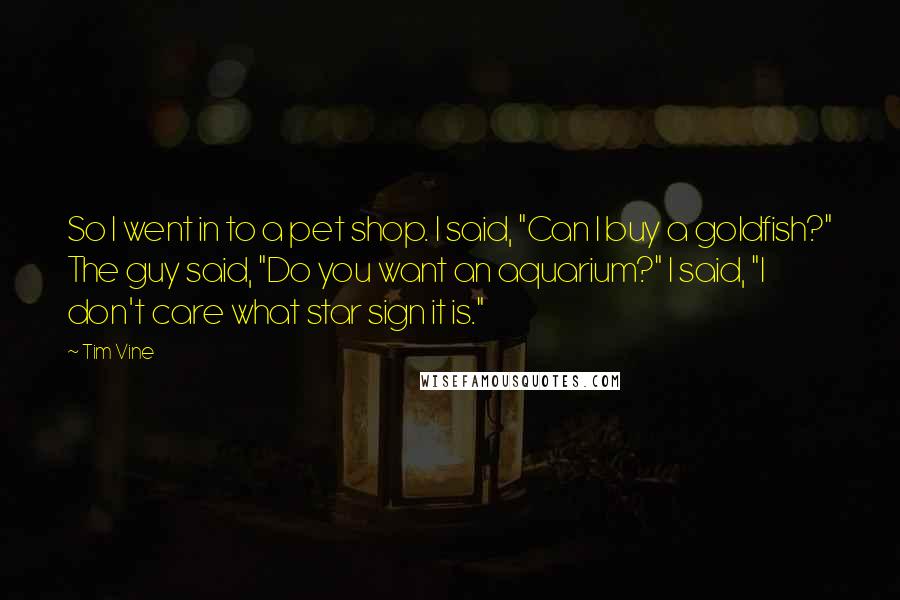 Tim Vine Quotes: So I went in to a pet shop. I said, "Can I buy a goldfish?" The guy said, "Do you want an aquarium?" I said, "I don't care what star sign it is."