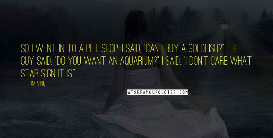 Tim Vine Quotes: So I went in to a pet shop. I said, "Can I buy a goldfish?" The guy said, "Do you want an aquarium?" I said, "I don't care what star sign it is."