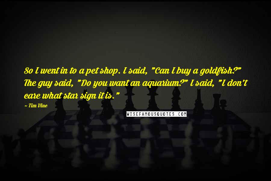 Tim Vine Quotes: So I went in to a pet shop. I said, "Can I buy a goldfish?" The guy said, "Do you want an aquarium?" I said, "I don't care what star sign it is."