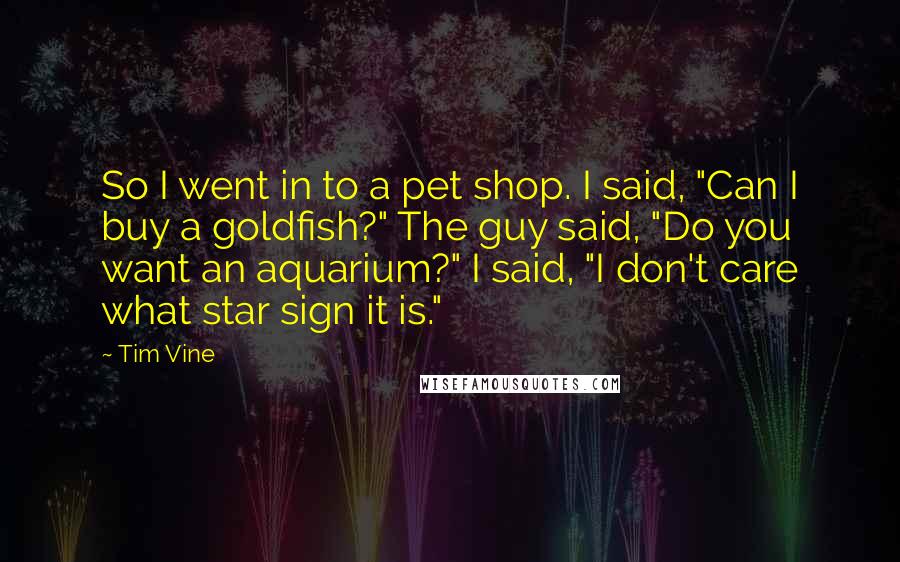 Tim Vine Quotes: So I went in to a pet shop. I said, "Can I buy a goldfish?" The guy said, "Do you want an aquarium?" I said, "I don't care what star sign it is."
