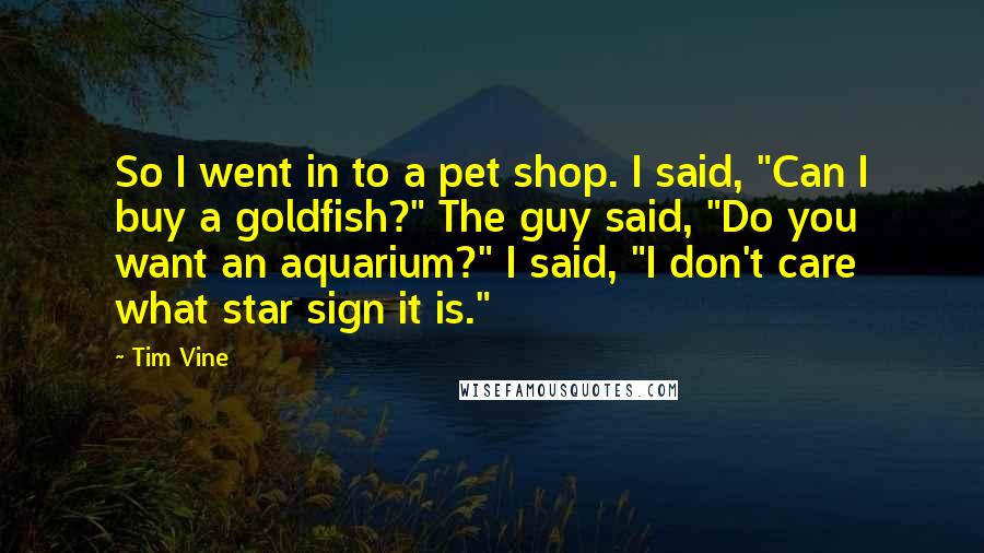 Tim Vine Quotes: So I went in to a pet shop. I said, "Can I buy a goldfish?" The guy said, "Do you want an aquarium?" I said, "I don't care what star sign it is."