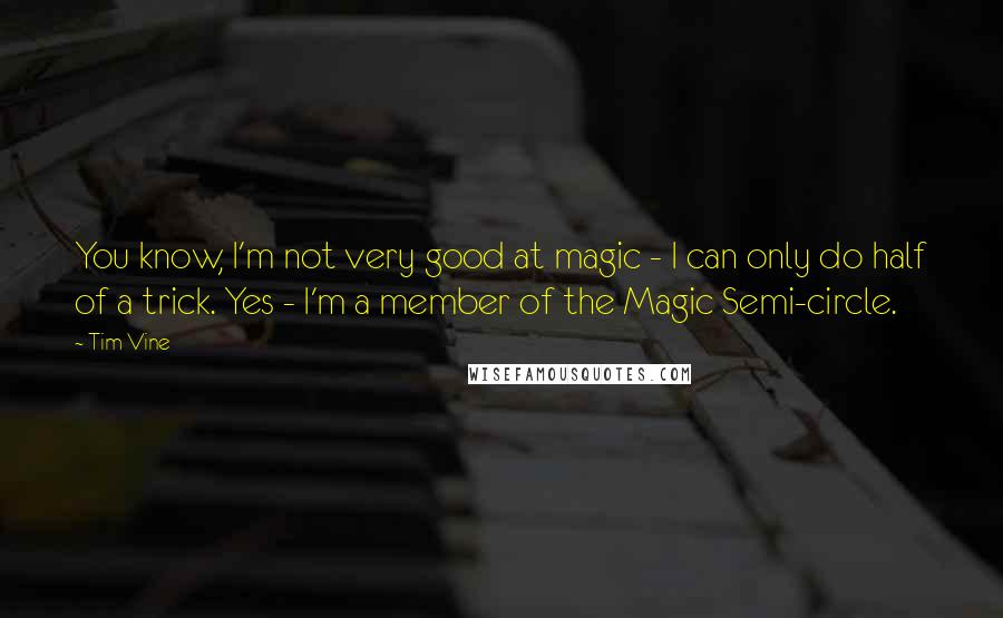 Tim Vine Quotes: You know, I'm not very good at magic - I can only do half of a trick. Yes - I'm a member of the Magic Semi-circle.