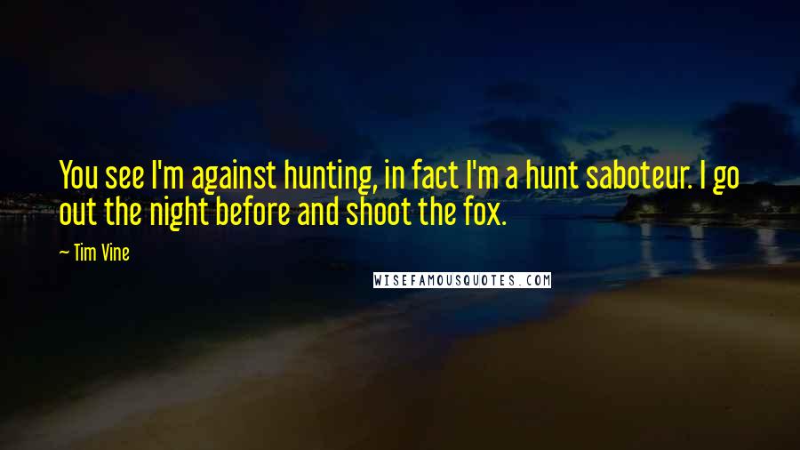 Tim Vine Quotes: You see I'm against hunting, in fact I'm a hunt saboteur. I go out the night before and shoot the fox.