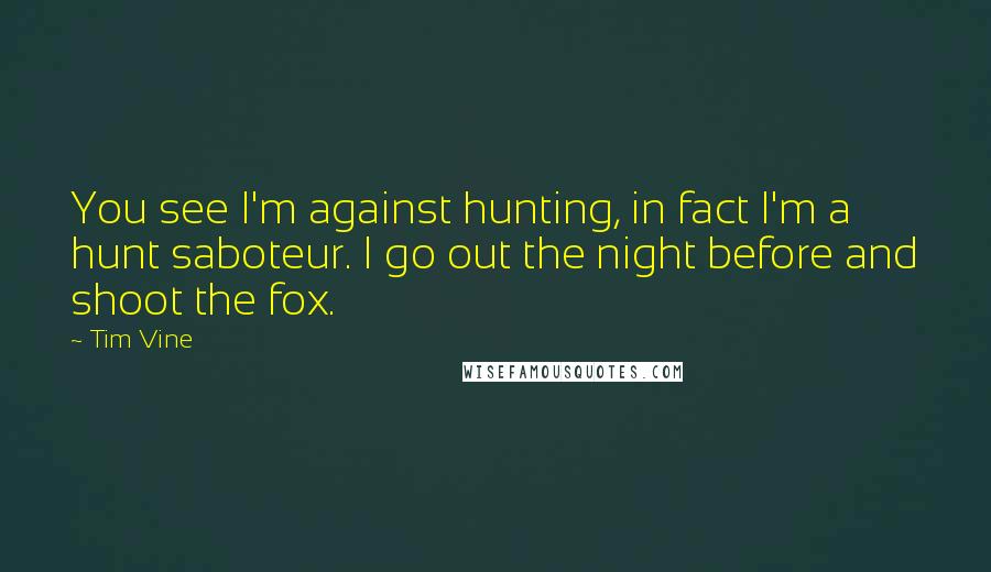 Tim Vine Quotes: You see I'm against hunting, in fact I'm a hunt saboteur. I go out the night before and shoot the fox.