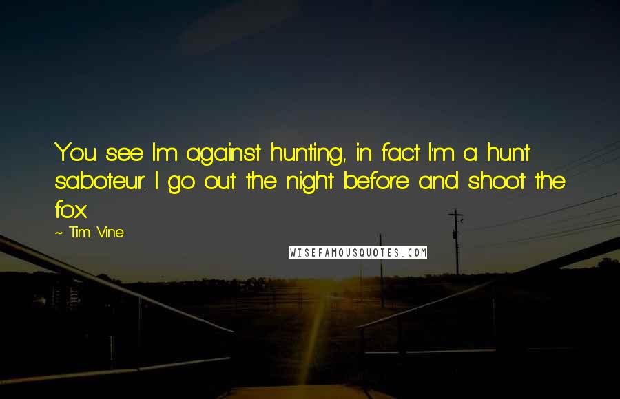 Tim Vine Quotes: You see I'm against hunting, in fact I'm a hunt saboteur. I go out the night before and shoot the fox.