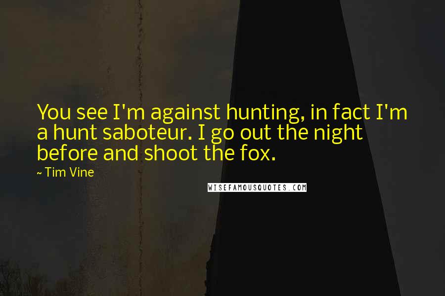 Tim Vine Quotes: You see I'm against hunting, in fact I'm a hunt saboteur. I go out the night before and shoot the fox.