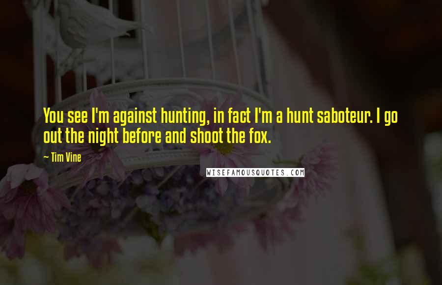 Tim Vine Quotes: You see I'm against hunting, in fact I'm a hunt saboteur. I go out the night before and shoot the fox.