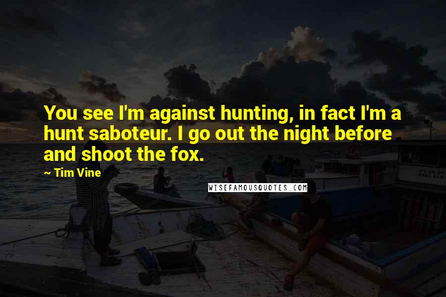 Tim Vine Quotes: You see I'm against hunting, in fact I'm a hunt saboteur. I go out the night before and shoot the fox.