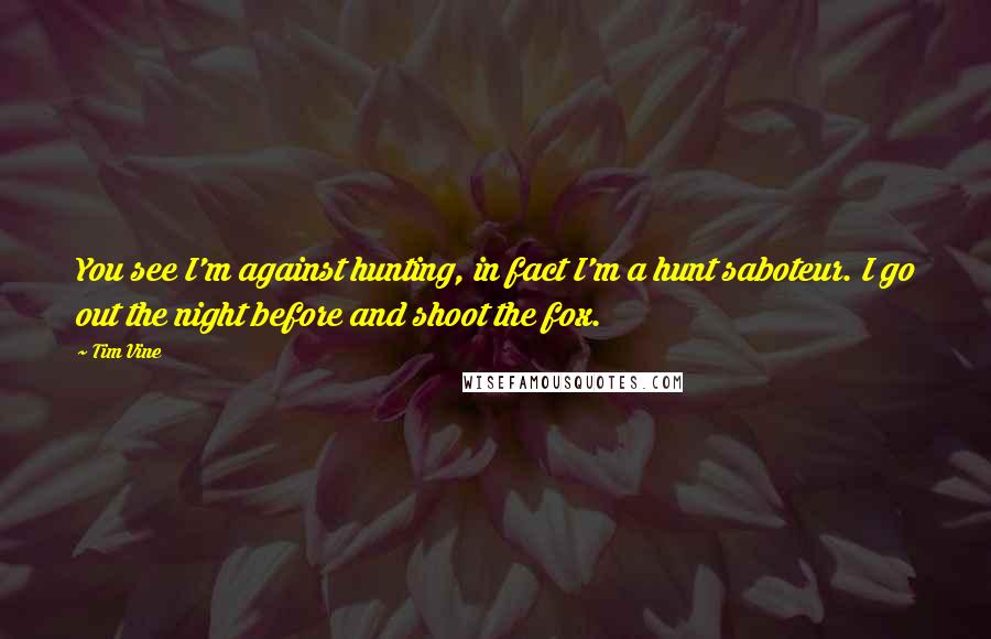 Tim Vine Quotes: You see I'm against hunting, in fact I'm a hunt saboteur. I go out the night before and shoot the fox.