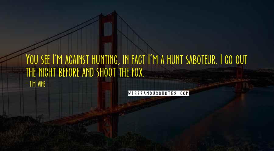 Tim Vine Quotes: You see I'm against hunting, in fact I'm a hunt saboteur. I go out the night before and shoot the fox.