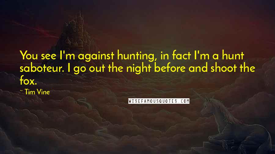 Tim Vine Quotes: You see I'm against hunting, in fact I'm a hunt saboteur. I go out the night before and shoot the fox.