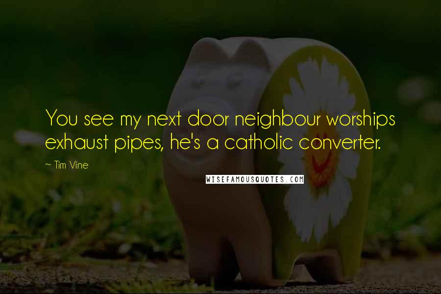 Tim Vine Quotes: You see my next door neighbour worships exhaust pipes, he's a catholic converter.