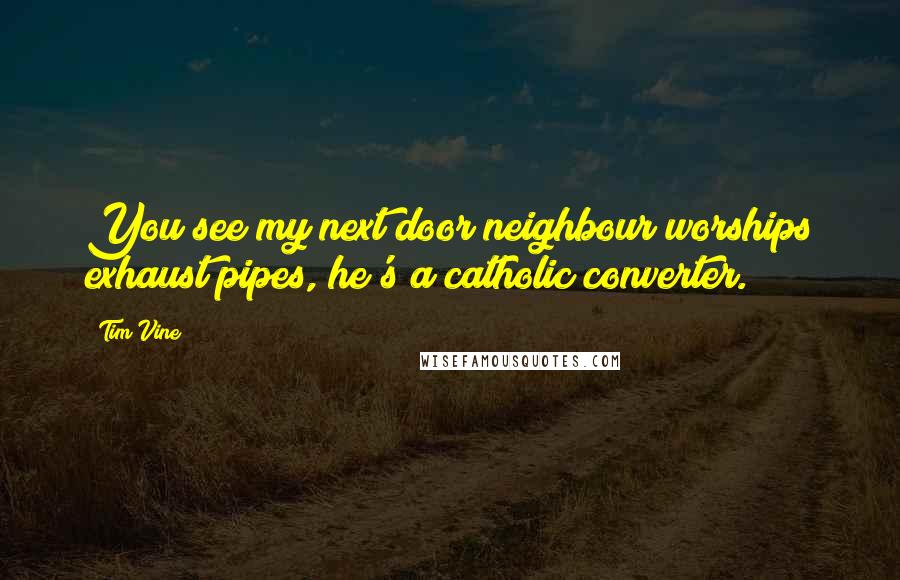 Tim Vine Quotes: You see my next door neighbour worships exhaust pipes, he's a catholic converter.