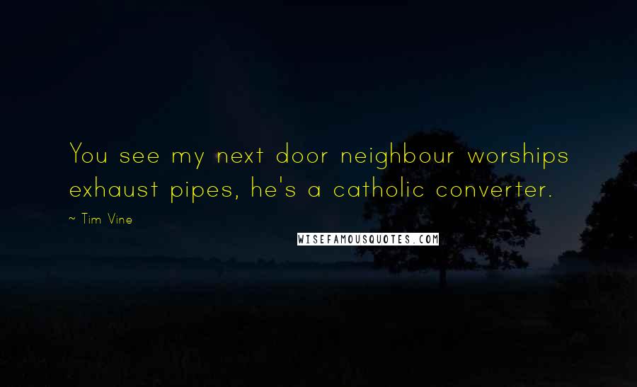 Tim Vine Quotes: You see my next door neighbour worships exhaust pipes, he's a catholic converter.