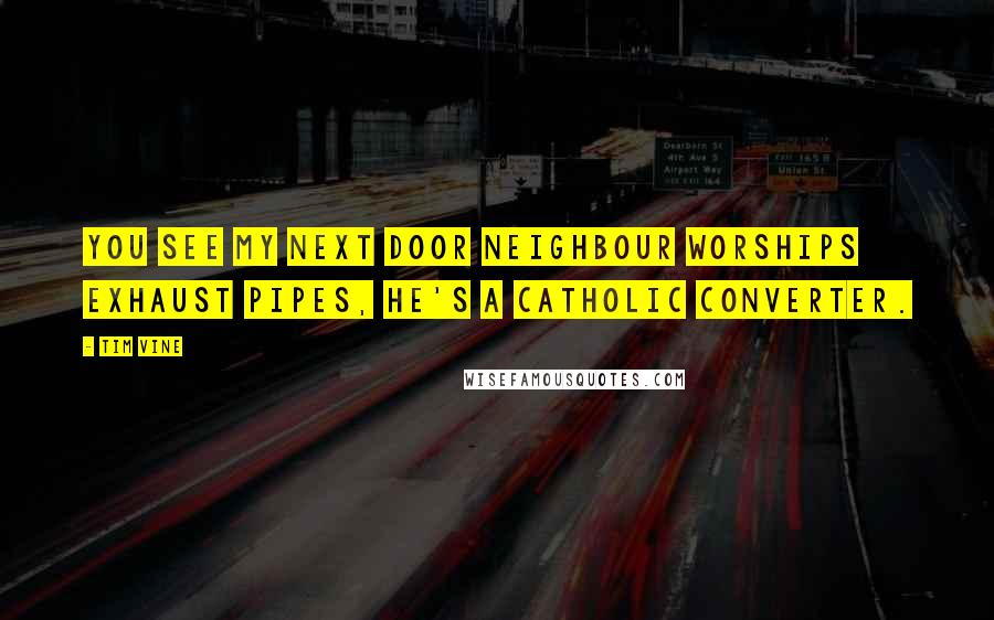 Tim Vine Quotes: You see my next door neighbour worships exhaust pipes, he's a catholic converter.