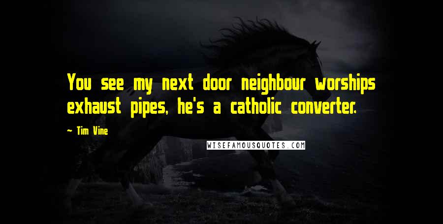 Tim Vine Quotes: You see my next door neighbour worships exhaust pipes, he's a catholic converter.