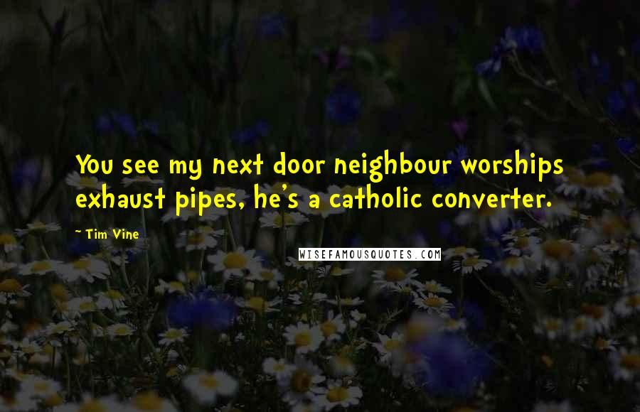 Tim Vine Quotes: You see my next door neighbour worships exhaust pipes, he's a catholic converter.