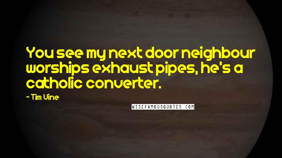 Tim Vine Quotes: You see my next door neighbour worships exhaust pipes, he's a catholic converter.