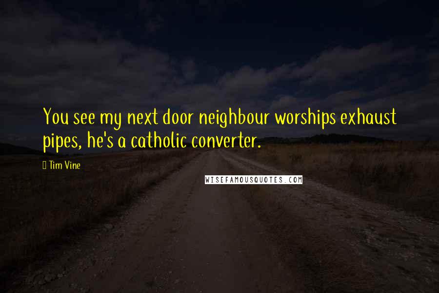 Tim Vine Quotes: You see my next door neighbour worships exhaust pipes, he's a catholic converter.