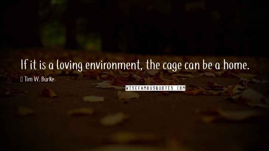 Tim W. Burke Quotes: If it is a loving environment, the cage can be a home.