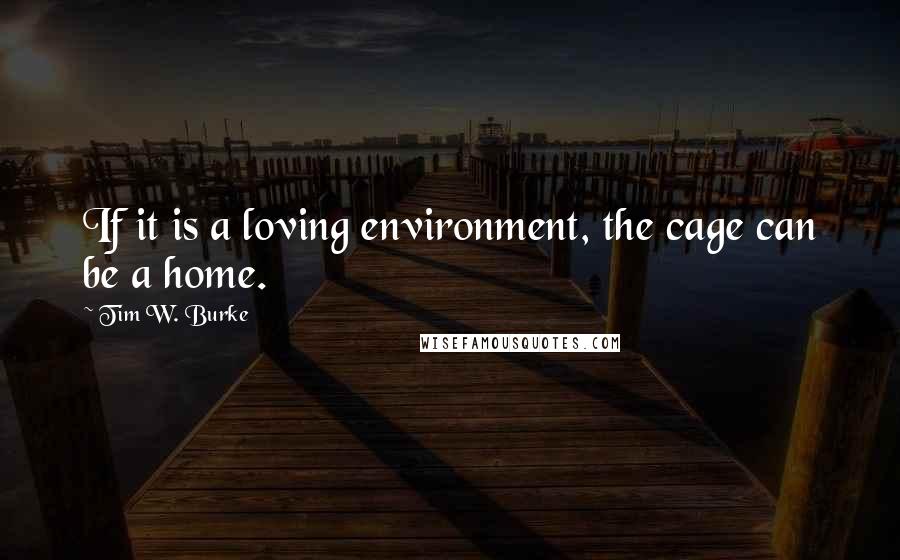 Tim W. Burke Quotes: If it is a loving environment, the cage can be a home.